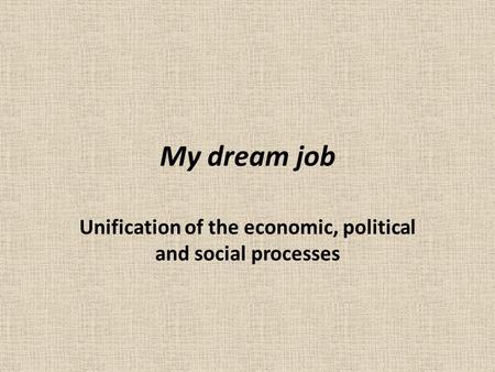 My dream job Unification of the economic, political and social processes.