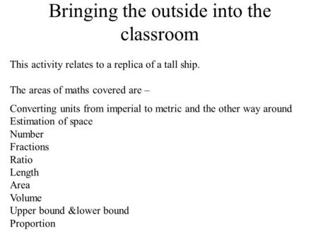 Bringing the outside into the classroom This activity relates to a replica of a tall ship. The areas of maths covered are – Converting units from imperial.