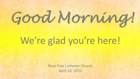 Rose Free Lutheran Church April 26, 2015 Good Morning! We’re glad you’re here!