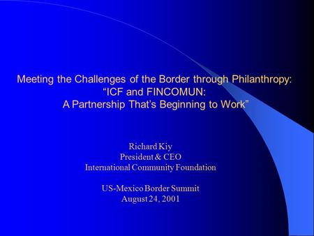 Meeting the Challenges of the Border through Philanthropy: “ICF and FINCOMUN: A Partnership That’s Beginning to Work” Richard Kiy President & CEO International.