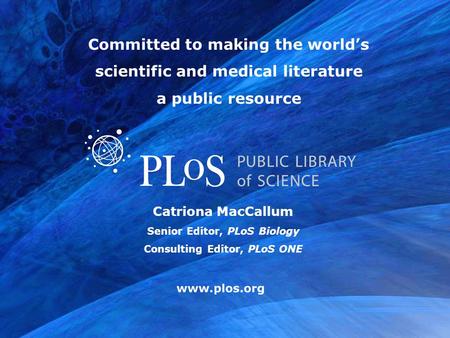 Www.plos.org Catriona MacCallum Senior Editor, PLoS Biology Consulting Editor, PLoS ONE Committed to making the world’s scientific and medical literature.