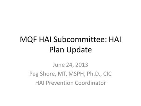 MQF HAI Subcommittee: HAI Plan Update June 24, 2013 Peg Shore, MT, MSPH, Ph.D., CIC HAI Prevention Coordinator.