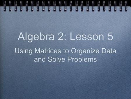 Algebra 2: Lesson 5 Using Matrices to Organize Data and Solve Problems.