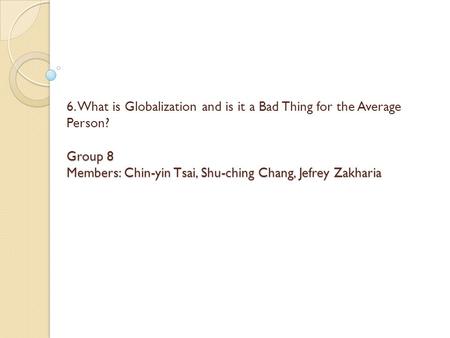 Group 8 Members: Chin-yin Tsai, Shu-ching Chang, Jefrey Zakharia 6. What is Globalization and is it a Bad Thing for the Average Person? Group 8 Members: