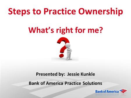 Steps to Practice Ownership What’s right for me? Presented by: Jessie Kunkle Bank of America Practice Solutions.