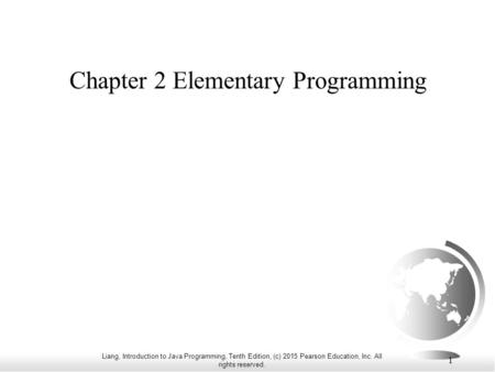 Liang, Introduction to Java Programming, Tenth Edition, (c) 2015 Pearson Education, Inc. All rights reserved. 1 Chapter 2 Elementary Programming.