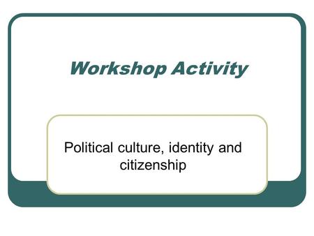 Workshop Activity Political culture, identity and citizenship.