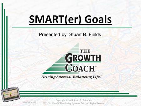SMART(er) Goals Smarter Goals Copyright © 2013 Stuart B. Fields and 2002-2010 by GC Franchising Systems, Inc. All Rights Reserved Presented by: Stuart.