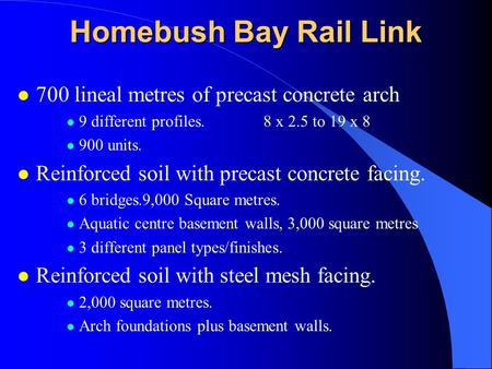 Homebush Bay Rail Link l 700 lineal metres of precast concrete arch l 9 different profiles.8 x 2.5 to 19 x 8 l 900 units. l Reinforced soil with precast.