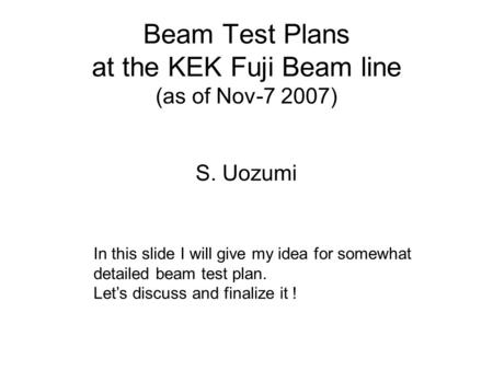 Beam Test Plans at the KEK Fuji Beam line (as of Nov-7 2007) S. Uozumi In this slide I will give my idea for somewhat detailed beam test plan. Let’s discuss.