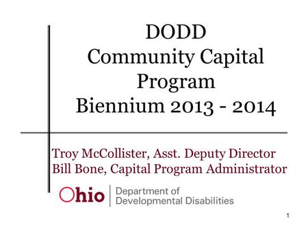 1 Troy McCollister, Asst. Deputy Director Bill Bone, Capital Program Administrator DODD Community Capital Program Biennium 2013 - 2014.