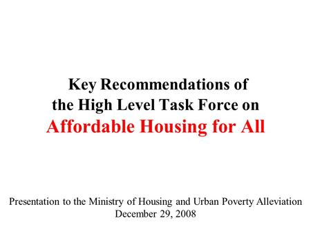 Key Recommendations of the High Level Task Force on Affordable Housing for All Presentation to the Ministry of Housing and Urban Poverty Alleviation December.