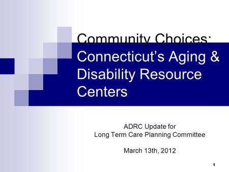 1 Community Choices: Connecticut’s Aging & Disability Resource Centers ADRC Update for Long Term Care Planning Committee March 13th, 2012.