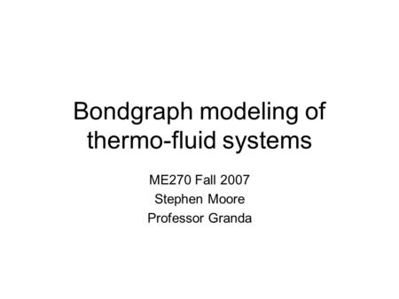 Bondgraph modeling of thermo-fluid systems ME270 Fall 2007 Stephen Moore Professor Granda.