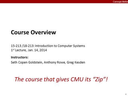 1 Carnegie Mellon The course that gives CMU its “Zip”! Course Overview 15-213 /18-213: Introduction to Computer Systems 1 st Lecture, Jan. 14, 2014 Instructors: