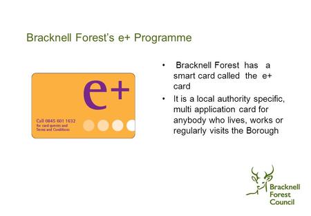 Bracknell Forest’s e+ Programme Bracknell Forest has a smart card called the e+ card It is a local authority specific, multi application card for anybody.