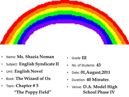 Name: Ms. Shazia Noman Subject: English Syndicate II Unit: English Novel Book: The Wizard of Oz Topic: Chapter # 5 “The Poppy Field” Grade III No. of Students: