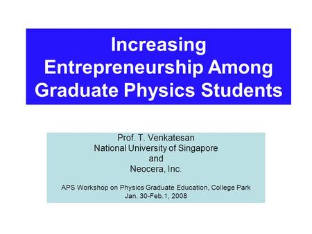 Increasing Entrepreneurship Among Graduate Physics Students Prof. T. Venkatesan National University of Singapore and Neocera, Inc. APS Workshop on Physics.
