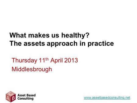 What makes us healthy? The assets approach in practice Thursday 11 th April 2013 Middlesbrough www.assetbasedconsulting.net.