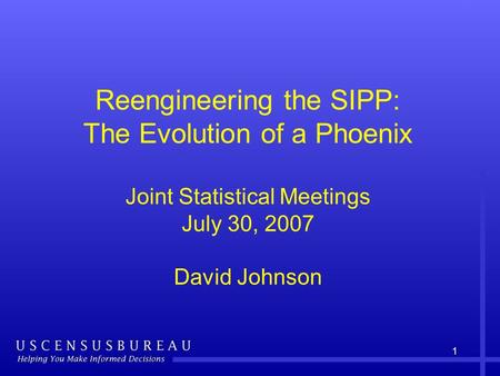 1 Reengineering the SIPP: The Evolution of a Phoenix Joint Statistical Meetings July 30, 2007 David Johnson.