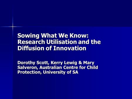 Sowing What We Know: Research Utilisation and the Diffusion of Innovation Dorothy Scott, Kerry Lewig & Mary Salveron, Australian Centre for Child Protection,