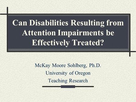 Can Disabilities Resulting from Attention Impairments be Effectively Treated? McKay Moore Sohlberg, Ph.D. University of Oregon Teaching Research.