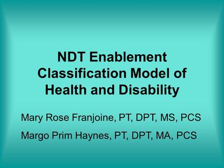 NDT Enablement Classification Model of Health and Disability Mary Rose Franjoine, PT, DPT, MS, PCS Margo Prim Haynes, PT, DPT, MA, PCS.
