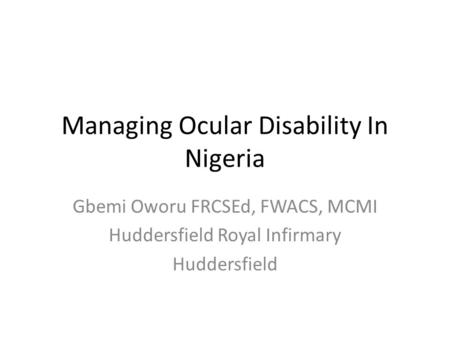 Managing Ocular Disability In Nigeria Gbemi Oworu FRCSEd, FWACS, MCMI Huddersfield Royal Infirmary Huddersfield.