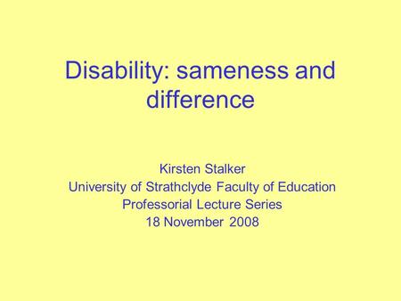 Disability: sameness and difference Kirsten Stalker University of Strathclyde Faculty of Education Professorial Lecture Series 18 November 2008.