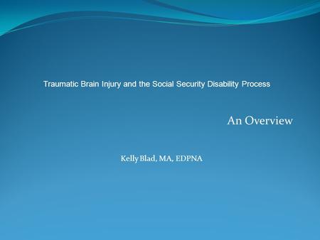 An Overview Kelly Blad, MA, EDPNA Traumatic Brain Injury and the Social Security Disability Process.