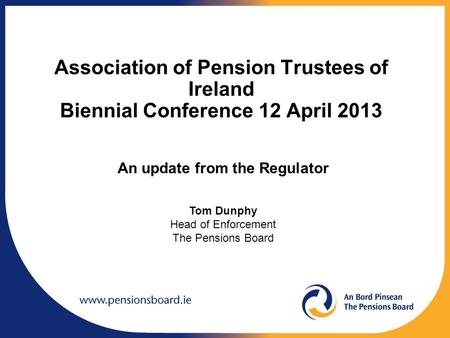 Association of Pension Trustees of Ireland Biennial Conference 12 April 2013 An update from the Regulator Tom Dunphy Head of Enforcement The Pensions Board.