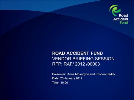 ROAD ACCIDENT FUND VENDOR BRIEFING SESSION RFP: RAF/ 2012 /00003 Presenter: Anna Mosupyoe and Prishen Reddy Date: 25 January 2012 Time: 10:00.