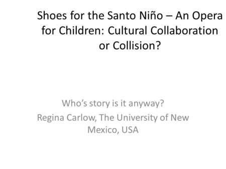Shoes for the Santo Niño – An Opera for Children: Cultural Collaboration or Collision? Who’s story is it anyway? Regina Carlow, The University of New.