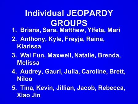Individual JEOPARDY GROUPS 1. Briana, Sara, Matthew, Ylfeta, Mari 2. Anthony, Kyle, Freyja, Raina, Klarissa 3. Wai Fun, Maxwell, Natalie, Brenda, Melissa.