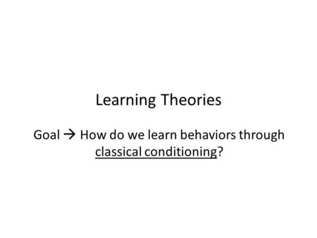 Learning Theories Goal  How do we learn behaviors through classical conditioning?