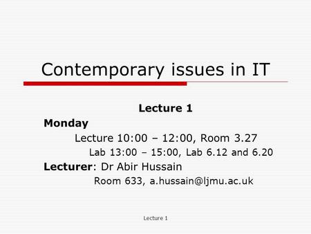 Lecture 1 Contemporary issues in IT Lecture 1 Monday Lecture 10:00 – 12:00, Room 3.27 Lab 13:00 – 15:00, Lab 6.12 and 6.20 Lecturer: Dr Abir Hussain Room.