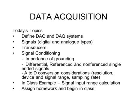 DATA ACQUISITION Today’s Topics Define DAQ and DAQ systems Signals (digital and analogue types) Transducers Signal Conditioning - Importance of grounding.