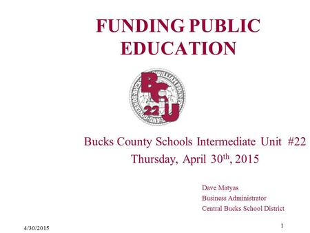 4/30/2015 1 FUNDING PUBLIC EDUCATION Bucks County Schools Intermediate Unit #22 Thursday, April 30 th, 2015 Dave Matyas Business Administrator Central.