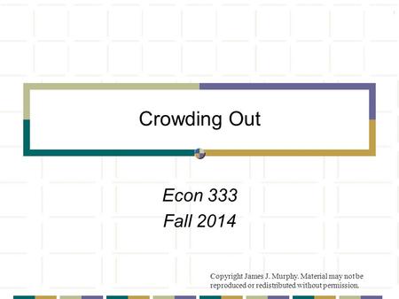 Crowding Out Econ 333 Fall 2014 Copyright James J. Murphy. Material may not be reproduced or redistributed without permission.