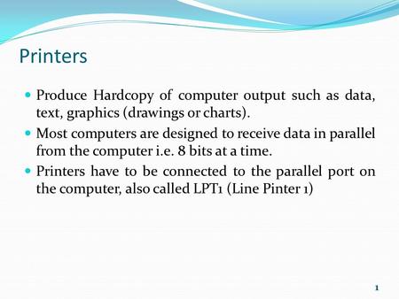 Printers Produce Hardcopy of computer output such as data, text, graphics (drawings or charts). Most computers are designed to receive data in parallel.