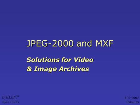 JPEG-2000 and MXF Solutions for Video & Image Archives MEDIA TM MATTERS JTS 2007 Toronto.