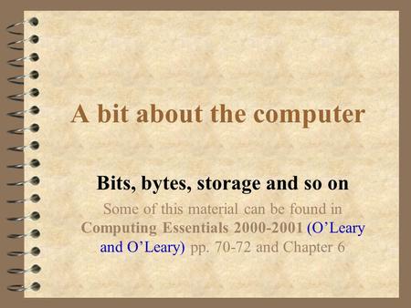 A bit about the computer Bits, bytes, storage and so on Some of this material can be found in Computing Essentials 2000-2001 (O’Leary and O’Leary) pp.