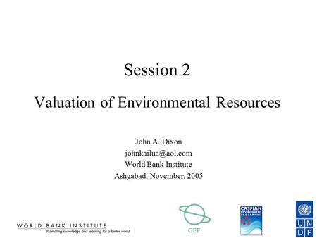 GEF Session 2 Valuation of Environmental Resources John A. Dixon World Bank Institute Ashgabad, November, 2005.