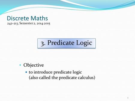 Discrete Maths Objective to introduce predicate logic (also called the predicate calculus) 242-213, Semester 2, 2014-2015 3. Predicate Logic 1.