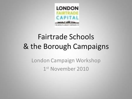 Fairtrade Schools & the Borough Campaigns London Campaign Workshop 1 st November 2010.