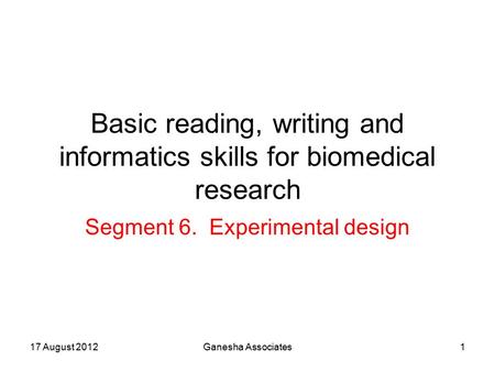 17 August 2012Ganesha Associates1 Basic reading, writing and informatics skills for biomedical research Segment 6. Experimental design.