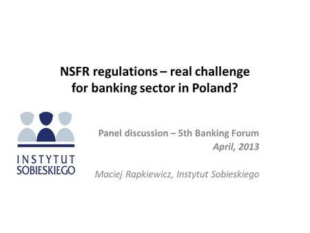 NSFR regulations – real challenge for banking sector in Poland? Panel discussion – 5th Banking Forum April, 2013 Maciej Rapkiewicz, Instytut Sobieskiego.