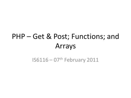 PHP – Get & Post; Functions; and Arrays IS6116 – 07 th February 2011.