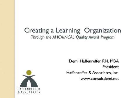 Creating a Learning Organization Through the AHCA/NCAL Quality Award Program Demi Haffenreffer, RN, MBA President Haffenreffer & Associates, Inc. www.consultdemi.net.
