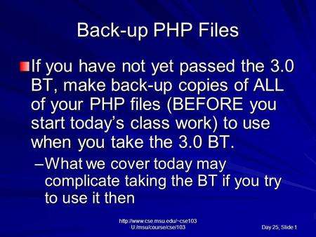 U:/msu/course/cse/103 Day 25, Slide 1 Back-up PHP Files If you have not yet passed the 3.0 BT, make back-up copies of ALL.